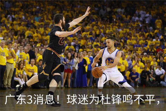 广东3消息！球迷为杜锋鸣不平，胡明轩展现领袖气质，王仕鹏预言成真